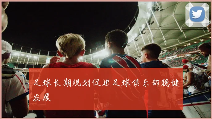足球长期规划促进足球俱乐部稳健发展