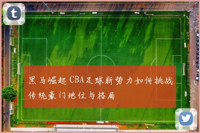 黑马崛起 CBA足球新势力如何挑战传统豪门地位与格局