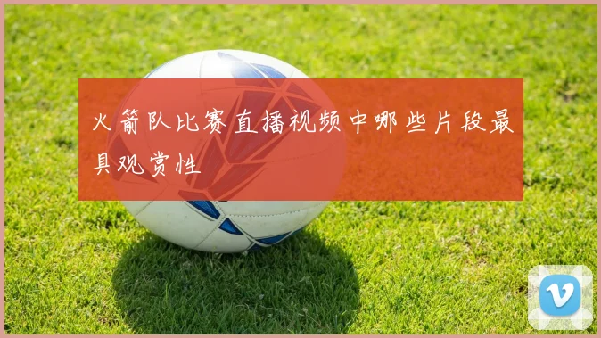 火箭队比赛直播视频中哪些片段最具观赏性